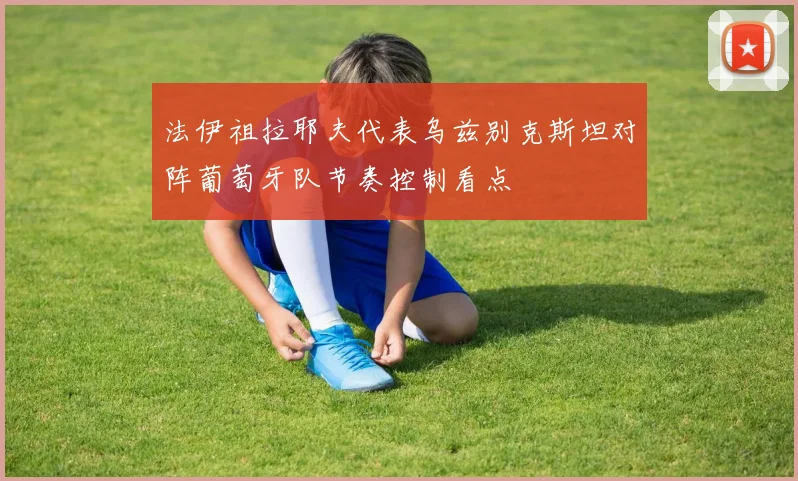 法伊祖拉耶夫代表乌兹别克斯坦对阵葡萄牙队节奏控制看点