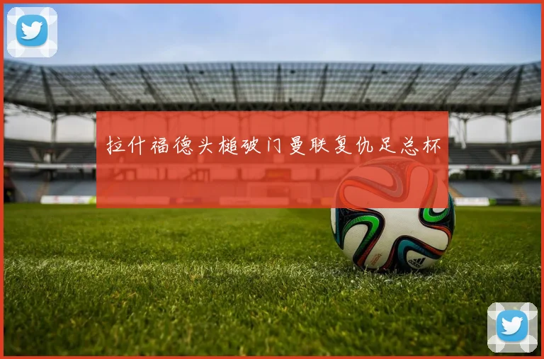 拉什福德头槌破门曼联复仇足总杯