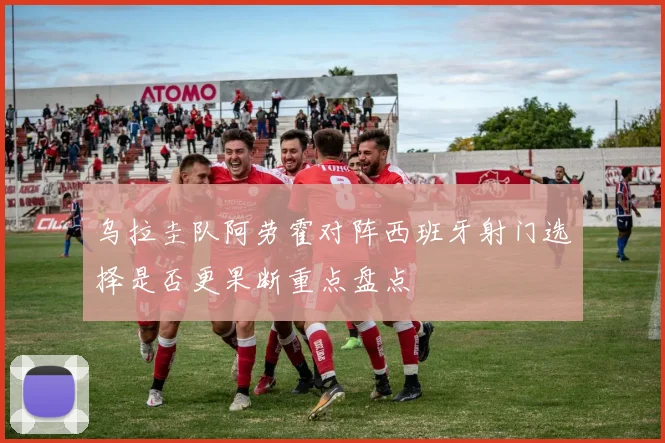 乌拉圭队阿劳霍对阵西班牙射门选择是否更果断重点盘点