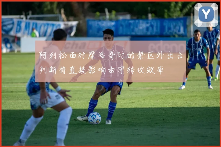 阿利松面对摩洛哥时的禁区外出击判断将直接影响由守转攻效率
