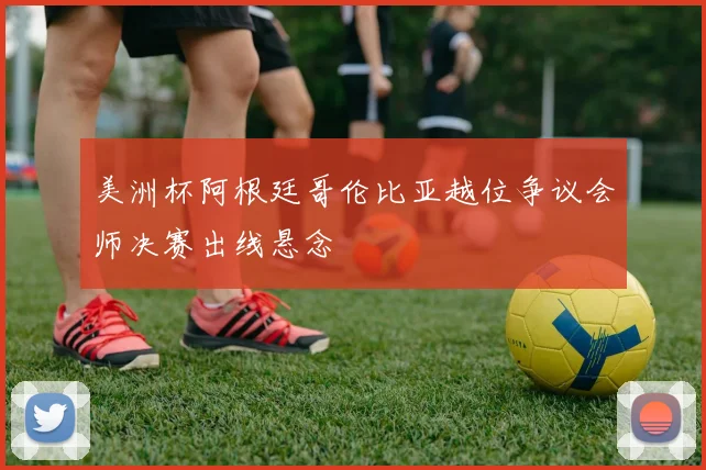 美洲杯阿根廷哥伦比亚越位争议会师决赛出线悬念
