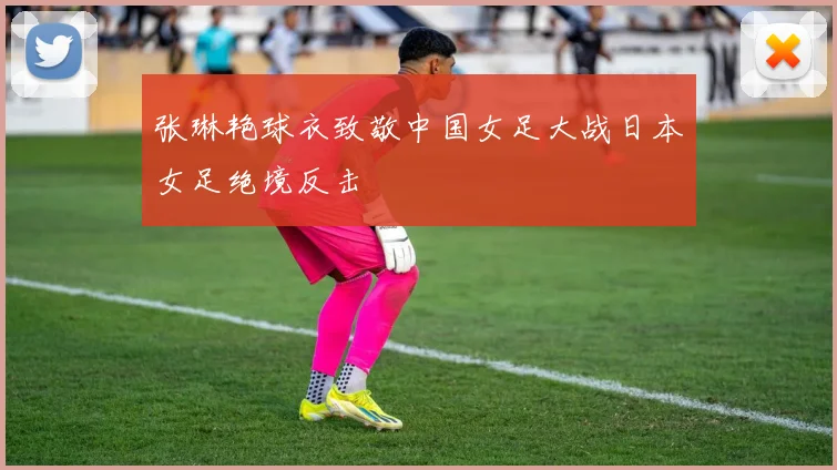 张琳艳球衣致敬中国女足大战日本女足绝境反击