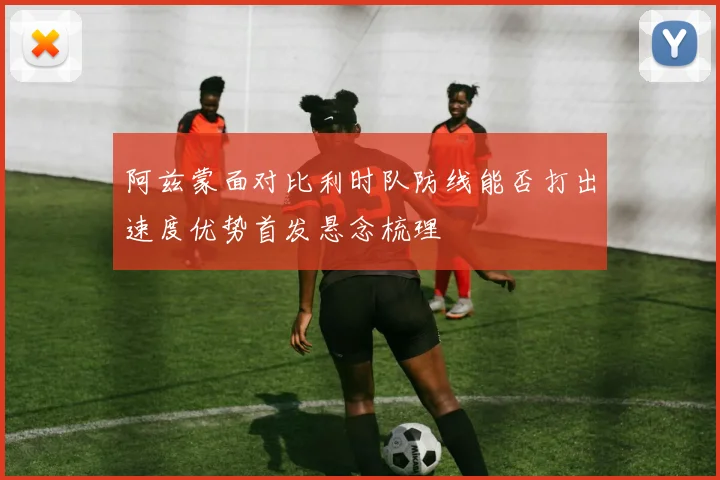阿兹蒙面对比利时队防线能否打出速度优势首发悬念梳理