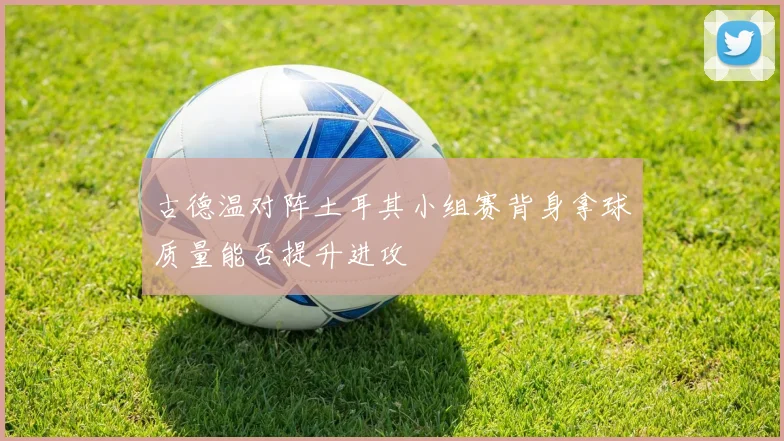 古德温对阵土耳其小组赛背身拿球质量能否提升进攻