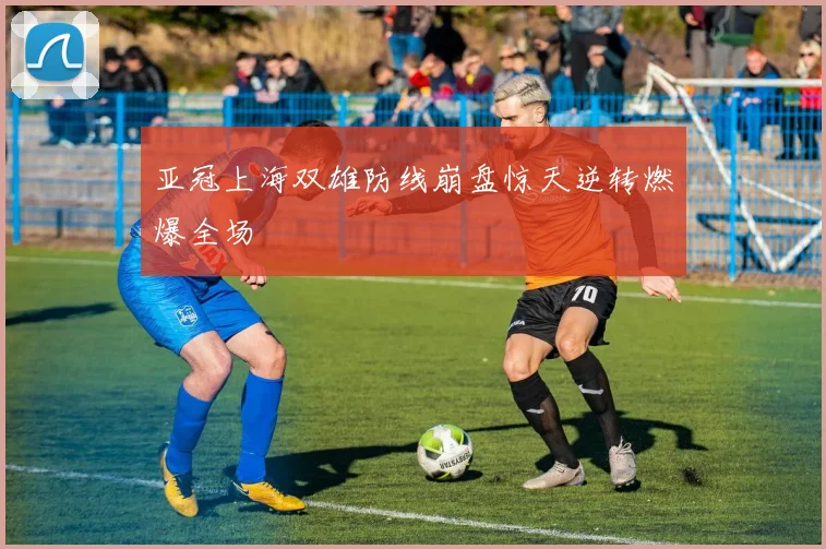 亚冠上海双雄防线崩盘惊天逆转燃爆全场