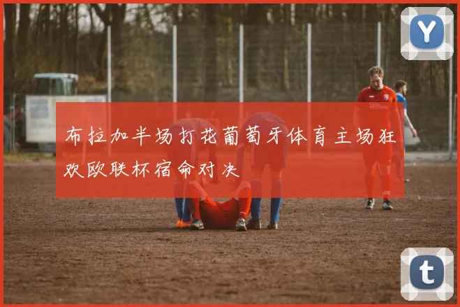 布拉加半场打花葡萄牙体育主场狂欢欧联杯宿命对决