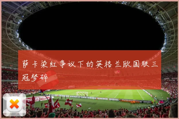 萨卡染红争议下的英格兰欧国联三冠梦碎