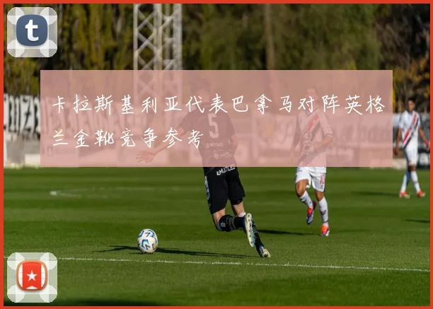 卡拉斯基利亚代表巴拿马对阵英格兰金靴竞争参考