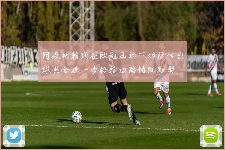 阿森纳赖斯在欧冠压迫下的短传出球也会进一步检验边路协防默契