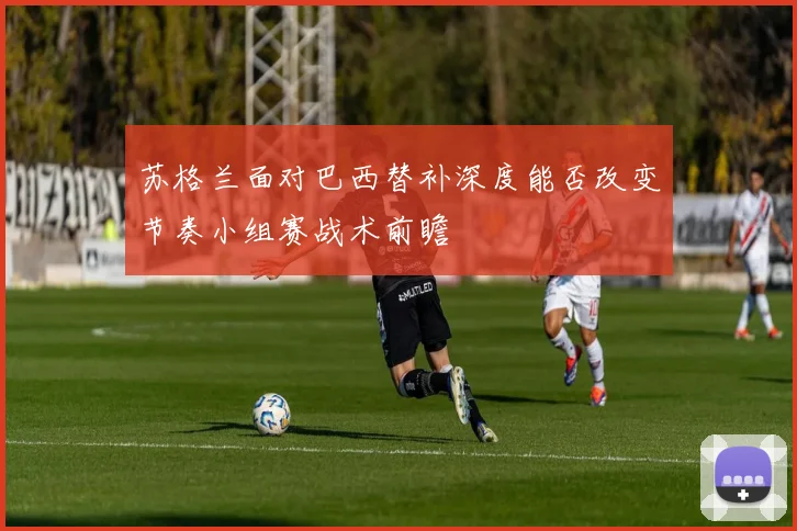 苏格兰面对巴西替补深度能否改变节奏小组赛战术前瞻