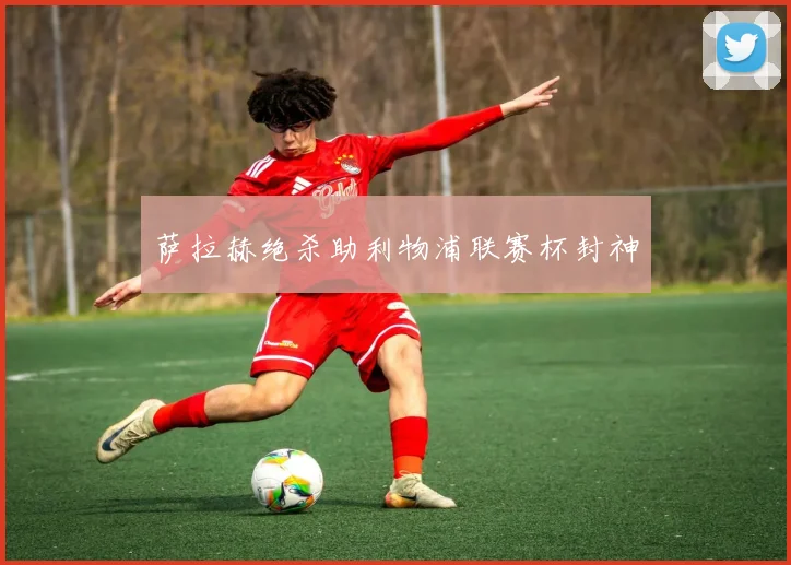 萨拉赫绝杀助利物浦联赛杯封神