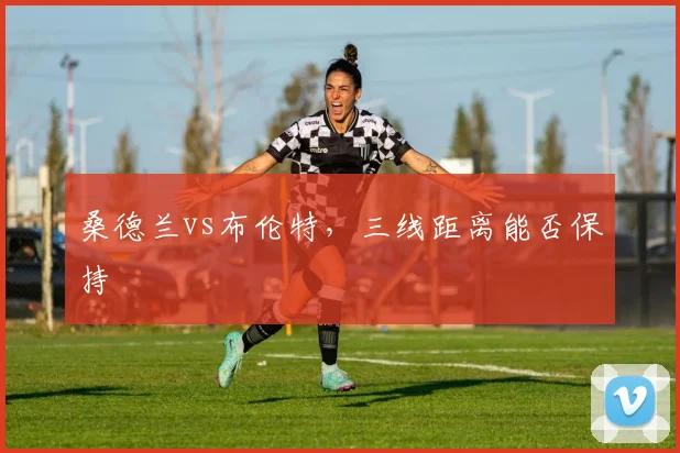 桑德兰vs布伦特，三线距离能否保持