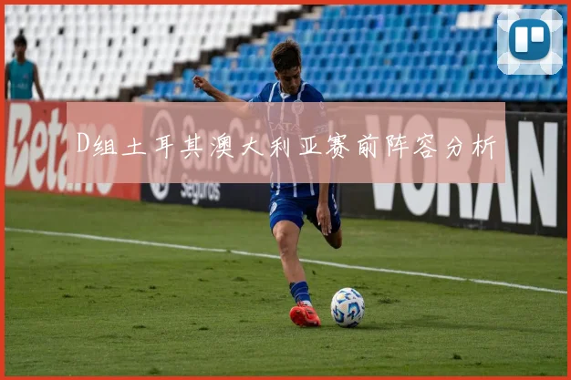 D组土耳其澳大利亚赛前阵容分析