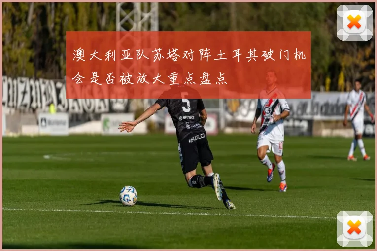 澳大利亚队苏塔对阵土耳其破门机会是否被放大重点盘点