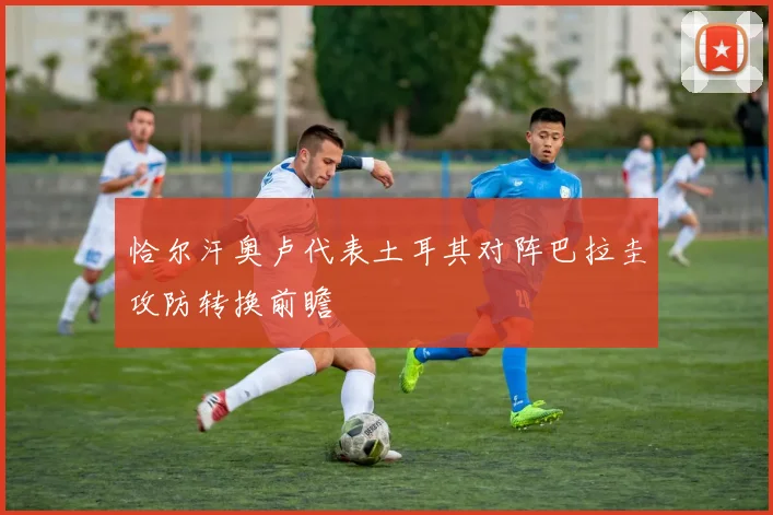 恰尔汗奥卢代表土耳其对阵巴拉圭攻防转换前瞻